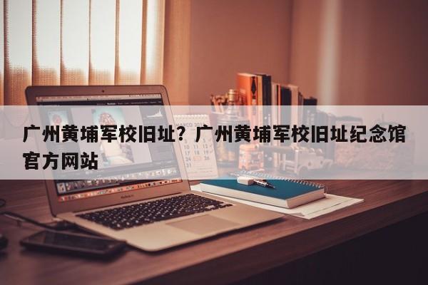 广州黄埔军校旧址？广州黄埔军校旧址纪念馆官方网站
？-第1张图片-云一亦百科