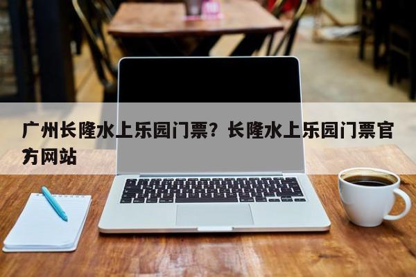 广州长隆水上乐园门票？长隆水上乐园门票官方网站
？-第1张图片-云一亦百科