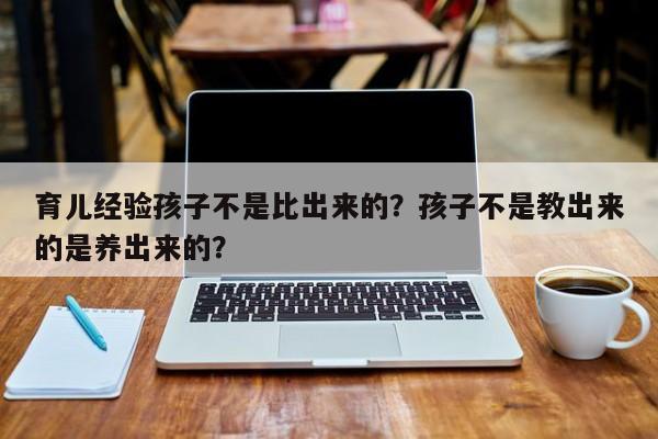 育儿经验孩子不是比出来的？孩子不是教出来的是养出来的？-第1张图片-云一亦百科